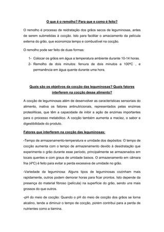 O que é o remolho? Para que e como é feito?

O remolho é processo de reidratação dos grãos secos de leguminosas, antes
de serem submetidas à cocção. Isto para facilitar o amaciamento da película
externa do grão, que economiza tempo e combustível na cocção.

O remolho pode ser feito de duas formas:

   1- Colocar os grãos em água a temperatura ambiente durante 10-14 horas.
   2- Remolho de dois minutos: fervura de dois minutos a 100ºC , e
      permanência em água quente durante uma hora.




    Quais são os objetivos da cocção das leguminosas? Quais fatores
                   interferem na cocção desse alimento?

A cocção de leguminosas além de desenvolver as características sensoriais do
alimento, inativa os fatores antinutricionais, representados pelas enzimas
proteolíticas, que têm a capacidade de inibir a ação de enzimas importantes
para o processo metabólico. A cocção também aumenta a maciez, o sabor e
digestibilidade do produto.

Fatores que interferem na cocção das leguminosas:

-Tempo de armazenamento-temperatura e umidade dos depósitos: O tempo de
cocção aumenta com o tempo de armazenamento devido à desidratação que
experimenta o grão durante esse período, principalmente se armazenados em
locais quentes e com graus de umidade baixos. O armazenamento em câmara
fria (4ºC) é feito para evitar a perda excessiva de umidade no grão.

-Variedade da leguminosa: Alguns tipos de leguminosas cozinham mais
rapidamente, outros podem demorar horas para ficar prontos. Isto depende da
presença do material fibroso (película) na superfície do grão, sendo uns mais
grossos do que outros.

-pH do meio de cocção: Quando o pH do meio de cocção dos grãos se torna
alcalino, tende a diminuir o tempo de cocção, porém contribui para a perda de
nutrientes como a tiamina.
 
