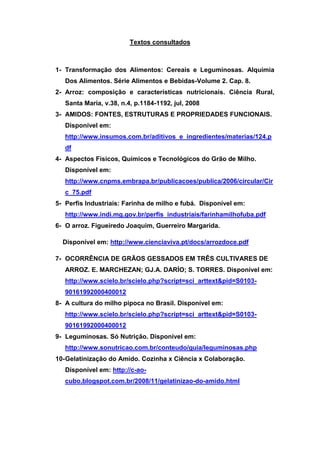 Textos consultados



1- Transformação dos Alimentos: Cereais e Leguminosas. Alquimia
   Dos Alimentos. Série Alimentos e Bebidas-Volume 2. Cap. 8.
2- Arroz: composição e características nutricionais. Ciência Rural,
   Santa Maria, v.38, n.4, p.1184-1192, jul, 2008
3- AMIDOS: FONTES, ESTRUTURAS E PROPRIEDADES FUNCIONAIS.
   Disponível em:
   http://www.insumos.com.br/aditivos_e_ingredientes/materias/124.p
   df
4- Aspectos Físicos, Químicos e Tecnológicos do Grão de Milho.
   Disponível em:
   http://www.cnpms.embrapa.br/publicacoes/publica/2006/circular/Cir
   c_75.pdf
5- Perfis Industriais: Farinha de milho e fubá. Disponível em:
   http://www.indi.mg.gov.br/perfis_industriais/farinhamilhofuba.pdf
6- O arroz. Figueiredo Joaquim, Guerreiro Margarida.

  Disponível em: http://www.cienciaviva.pt/docs/arrozdoce.pdf

7- OCORRÊNCIA DE GRÃOS GESSADOS EM TRÊS CULTIVARES DE
   ARROZ. E. MARCHEZAN; GJ.A. DARÍO; S. TORRES. Disponível em:
   http://www.scielo.br/scielo.php?script=sci_arttext&pid=S0103-
   90161992000400012
8- A cultura do milho pipoca no Brasil. Disponível em:
   http://www.scielo.br/scielo.php?script=sci_arttext&pid=S0103-
   90161992000400012
9- Leguminosas. Só Nutrição. Disponível em:
   http://www.sonutricao.com.br/conteudo/guia/leguminosas.php
10- Gelatinização do Amido. Cozinha x Ciência x Colaboração.
   Disponível em: http://c-ao-
   cubo.blogspot.com.br/2008/11/gelatinizao-do-amido.html
 