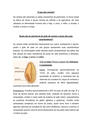 O que são cereais?

Os cereais são sementes ou grãos comestíveis de gramíneas. O nome cereal
se deriva de Ceres a deusa romana da colheita e da agricultura. Os mais
utilizados na alimentação humana são o trigo, o arroz, o milho, a cevada, o
centeio, a aveia e o sorgo.




        Quais são as estruturas do grão de cereais e quais são suas
                               características?

Os cereais estão constituídos basicamente por casca, endosperma e germe,
porém o grão de cada um dos grupos apresentam suas características
próprias. As continuações serão descrita essas características nos grãos dos
três cereais de maior importância do ponto de vista econômico e alimentar,
estes são: o trigo, o arroz e o milho.

                                  Grão do trigo (Triticum vulgare Vill): Estrutura
                                  e composição.

                                  Casca:   Corresponde     aproximadamente      ao
                                  14,5%    do   grão,   contêm    uma    pequena
                                  quantidade de proteína, e importante teor de
                                  vitaminas do complexo B, traços de minerais e
                                  material celulósico de difícil digestibilidade,
conhecido como fibra alimentar.

Endosperma: Constitui aproximadamente o 83% do peso do grão de trigo. É a
fonte de farinha branca; tem paredes finas, variáveis de tamanho, forma e
composição; contém a maior parte da proteína do grão inteiro, especialmente
as proteínas formadoras do glúten (gliadina e glutenina). Contêm ainda
carboidratos complexos em forma de amido, assim como ferro e também
algumas vitaminas do complexo B, tais como riboflavina, niacina e a tiamina. A
composição química varia de forma decrescente de sua parte mais externa até
o interior do grão.
 