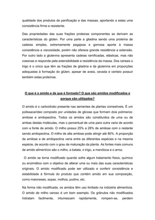 qualidade dos produtos de panificação e das massas, aportando a estes uma
consistência firme e resistente.

Das propriedades das suas frações proteicas componentes se derivam as
características do glúten. Por uma parte a gliadina sendo uma proteína de
cadeias simples, extremamente pegajosa e gomosa aporta à massa
consistência e viscosidade, porém não oferece grande resistência a extensão.
Por outro lado a glutenina apresenta cadeias ramificadas, elásticas, mas não
coesivas e responde pela extensibilidade e resistência da massa. Dos cereais o
trigo é o único que têm as frações de gliadina e de glutenina em proporções
adequadas à formação do glúten, apesar de aveia, cevada e centeio possuir
também estas proteínas.




 O que é o amido e de que é formado? O que são amidos modificados e
                            porque são utilizados?

O amido é o carboidrato presente nas sementes de plantas comestíveis. É um
polissacarídeo composto por unidades de glicose que formam dois polímeros:
amilose e amilopectina. Todos os amidos são constituídos de uma ou de
ambas destas moléculas, mas o percentual de uma para outra varia de acordo
com a fonte de amido. O milho possui 25% a 28% de amilose com o restante
sendo amilopectina. O milho de alta amilose pode atingir até 80%. A proporção
de amilose e de amilopectina varía entre as diferentes espécies e na mesma
espécie, de acordo com o grau de maturação da planta. As fontes mais comuns
de amido alimentício são o milho, a batata, o trigo, a mandioca e o arroz.

 O amido se torna modificado quando sofre algum tratamento físico, químico
ou enzimático com o objetivo de alterar uma ou mais das suas características
originais. O amido modificado pode ser utilizado e conferir consistência e
estabilidade à fórmula do produto que contém amido em sua composição,
como maioneses, sopas, molhos, pudins, etc.

Na forma não modificada, os amidos têm uso limitado na indústria alimentícia.
O amido de milho ceroso é um bom exemplo. Os grânulos não modificados
hidratam    facilmente,   intumescem     rapidamente,     rompem-se,     perdem
 