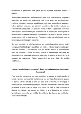 viscosidade e produzem uma pasta pouco espessa, bastante elástica e
coesiva.

Modifica-se o amido para incrementar ou inibir suas características originais e
adequá-lo as aplicações específicas, tais como promover espessamento,
melhorar retenção, aumentar estabilidade, melhorar sensação ao paladar e
brilho, gelificar, dispersar ou conferir opacidade. Os amidos nativos são
perfeitamente adaptados aos produtos feitos na hora, preparados sem muita
preocupação com conservação. Suportam mal as imposições tecnológicas de
determinados processos industriais que incluem exposição a amplas faixas de
temperaturas, pH e cisalhamento. Possuem muitas características que os
tornam pouco práticos para trabalhar.

Um bom exemplo é a própria maizena, um excelente produto, porém, porém
com pouca habilidade para estabilizar um prato, a não ser os preparados para
consumo imediato. A viscosidade final dos amidos nativos é extremamente
difícil de controlar a nível industrial, porque a temperatura não pode ser
ajustada com a velocidade suficiente para evitar problema de insuficiência ou
excesso de cozimento. Assim, desenvolveu-se uma linha de amidos
modificados.




 O que é a gelatinização do amido? Quais são os fatores que afetam este
                                 fenômeno?

Para entender claramente em que consiste o processo de gelatinização do
amido é preciso compreender muito bem a sua estrutura. Previamente quando
se definiu o termo amido foi dito que este está composto por dois tipos de
moléculas que ocorrem em proporções variáveis, consoante à fonte do amido.
A amilose é uma molécula linear, com cerca de 1000 a 2000 unidades de
glucose por cadeia, que enrola em hélice; e a amilopectina um polímero
formado por cem mil a um milhão de unidades de glucose por molécula e
altamente ramificado.
 