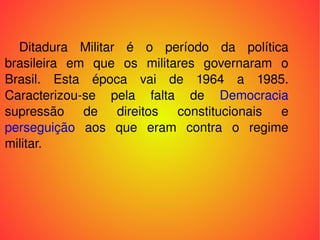 Ditadura Militar é o período da política brasileira em que os militares governaram o Brasil. Esta época vai de 1964 a 1985. Caracterizou-se pela falta de  Democracia supressão de direitos constitucionais e  perseguição  aos que eram contra o regime militar. 