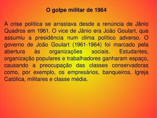 O golpe militar de 1964 A crise política se arrastava desde a renúncia de Jânio Quadros em 1961. O vice de Jânio era João Goulart, que assumiu a presidência num clima político adverso. O governo de João Goulart (1961-1964) foi marcado pela abertura às organizações sociais. Estudantes, organização populares e trabalhadores ganharam espaço, causando a preocupação das classes conservadoras como, por exemplo, os empresários, banqueiros, Igreja Católica, militares e classe média. 