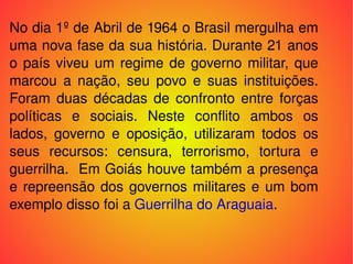 No dia 1º de Abril de 1964 o Brasil mergulha em uma nova fase da sua história. Durante 21 anos o país viveu um regime de governo militar, que marcou a nação, seu povo e suas instituições. Foram duas décadas de confronto entre forças políticas e sociais. Neste conflito ambos os lados, governo e oposição, utilizaram todos os seus recursos: censura, terrorismo, tortura e guerrilha.  Em Goiás houve também a presença e repreensão dos governos militares e um bom exemplo disso foi a  Guerrilha do Araguaia . 