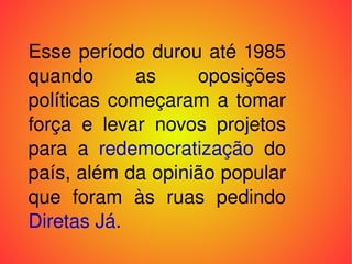 Esse período durou até 1985 quando as oposições políticas começaram a tomar força e levar novos projetos para a  redemocratização  do país, além da opinião popular que foram às ruas pedindo  Diretas Já . 