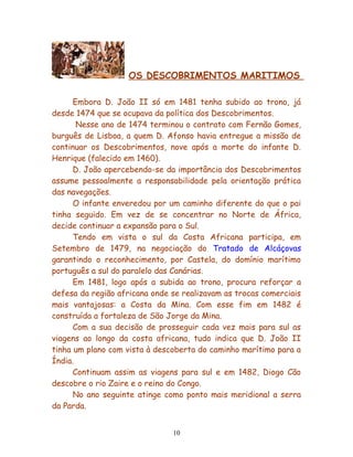 OS DESCOBRIMENTOS MARITIMOS

      Embora D. João II só em 1481 tenha subido ao trono, já
desde 1474 que se ocupava da política dos Descobrimentos.
       Nesse ano de 1474 terminou o contrato com Fernão Gomes,
burguês de Lisboa, a quem D. Afonso havia entregue a missão de
continuar os Descobrimentos, nove após a morte do infante D.
Henrique (falecido em 1460).
      D. João apercebendo-se da importância dos Descobrimentos
assume pessoalmente a responsabilidade pela orientação prática
das navegações.
      O infante enveredou por um caminho diferente do que o pai
tinha seguido. Em vez de se concentrar no Norte de África,
decide continuar a expansão para o Sul.
      Tendo em vista o sul da Costa Africana participa, em
Setembro de 1479, na negociação do Tratado de Alcáçovas
garantindo o reconhecimento, por Castela, do domínio marítimo
português a sul do paralelo das Canárias.
      Em 1481, logo após a subida ao trono, procura reforçar a
defesa da região africana onde se realizavam as trocas comerciais
mais vantajosas: a Costa da Mina. Com esse fim em 1482 é
construída a fortaleza de São Jorge da Mina.
      Com a sua decisão de prosseguir cada vez mais para sul as
viagens ao longo da costa africana, tudo indica que D. João II
tinha um plano com vista à descoberta do caminho marítimo para a
Índia.
      Continuam assim as viagens para sul e em 1482, Diogo Cão
descobre o rio Zaire e o reino do Congo.
      No ano seguinte atinge como ponto mais meridional a serra
da Parda.


                               10
 