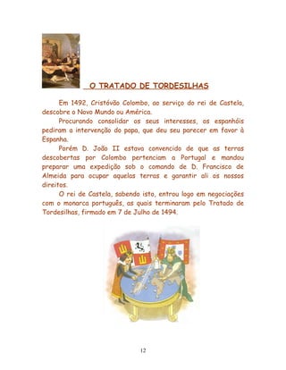O TRATADO DE TORDESILHAS

      Em 1492, Cristóvão Colombo, ao serviço do rei de Castela,
descobre o Novo Mundo ou América.
      Procurando consolidar os seus interesses, os espanhóis
pediram a intervenção do papa, que deu seu parecer em favor à
Espanha.
      Porém D. João II estava convencido de que as terras
descobertas por Colombo pertenciam a Portugal e mandou
preparar uma expedição sob o comando de D. Francisco de
Almeida para ocupar aquelas terras e garantir ali os nossos
direitos.
      O rei de Castela, sabendo isto, entrou logo em negociações
com o monarca português, as quais terminaram pelo Tratado de
Tordesilhas, firmado em 7 de Julho de 1494.




                               12
 