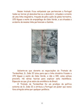 Nesse tratado ficou estipulado que pertenciam a Portugal
todas as terras já descobertas ou a descobrir, situadas a oriente
de uma linha imaginária, traçada de pólo a pólo do globo terrestre,
370 léguas a oeste do arquipélago de Cabo Verde, e as situadas a
ocidente da mesma linha pertenciam a Castela.




      Saliente-se que durante as negociações do Tratado de
Tordesilhas, D. João II lutou para que a linha divisória ficasse a
370 léguas a oeste de Cabo Verde, e não a 100, como estava
previsto. Há várias teorias para explicar esta insistência.
Especula-se que já se sabia da existência do Brasil.
      O Tratado de Tordesilhas foi um prodígio da política
externa de D. João II e atribuiu a Portugal um poder que nunca
fora atingido antes por qualquer potência.




                                13
 