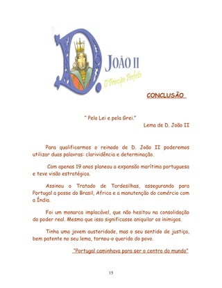 CONCLUSÃO


                     “ Pela Lei e pela Grei.”
                                                Lema de D. João II



      Para qualificarmos o reinado de D. João II poderemos
utilizar duas palavras: clarividência e determinação.

      Com apenas 19 anos planeou a expansão marítima portuguesa
e teve visão estratégica.

     Assinou o Tratado de Tordesilhas, assegurando para
Portugal a posse do Brasil, Africa e a manutenção do comércio com
a Índia.

     Foi um monarca implacável, que não hesitou na consolidação
do poder real. Mesmo que isso significasse aniquilar os inimigos.

     Tinha uma jovem austeridade, mas o seu sentido de justiça,
bem patente no seu lema, tornou-o querido do povo.

                 “Portugal caminhava para ser o centro do mundo”



                                15
 