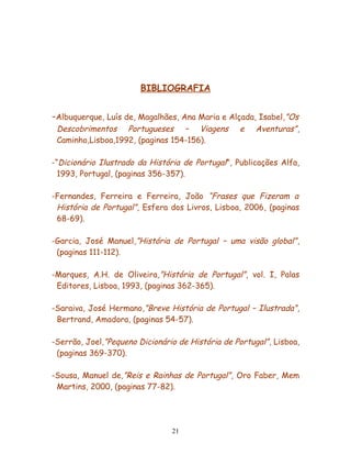 BIBLIOGRAFIA


-Albuquerque, Luís de, Magalhães, Ana Maria e Alçada, Isabel ,”Os
 Descobrimentos Portugueses – Viagens              e   Aventuras” ,
 Caminho,Lisboa,1992, (paginas 154-156).

-“Dicionário Ilustrado da História de Portugal”, Publicações Alfa,
  1993, Portugal, (paginas 356-357).

-Fernandes, Ferreira e Ferreira, João “Frases que Fizeram a
 História de Portugal”, Esfera dos Livros, Lisboa, 2006, (paginas
 68-69).

-Garcia, José Manuel,”História de Portugal – uma visão global” ,
 (paginas 111-112).

-Marques, A.H. de Oliveira,”História de Portugal”, vol. I, Palas
 Editores, Lisboa, 1993, (paginas 362-365).

-Saraiva, José Hermano,”Breve História de Portugal – Ilustrada” ,
 Bertrand, Amadora, (paginas 54-57).

-Serrão, Joel,”Pequeno Dicionário de História de Portugal” , Lisboa,
 (paginas 369-370).

-Sousa, Manuel de,”Reis e Rainhas de Portugal”, Oro Faber, Mem
 Martins, 2000, (paginas 77-82).




                                 21
 