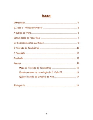 ÍNDICE

Introdução………………………………………………………………………………………………. 4

D. João o “ Príncipe Perfeito” ………………………………………………………….…. 5

A subida ao trono….………………………………………………….……………………………. 6

Consolidação do Poder Real …………………………………………………………………. 7

Os Descobrimentos Marítimos ….…………………………………….…………………. 8

O Tratado de Tordesilhas ………….…………………………….……………………..….10

A Sucessão …………………………………….……………………………………..………..……. 12

Conclusão ……………………………………….………………………………………………..……. 13

Anexos ……………………………………...….……………………………………………….………. 14

    Mapa do Tratado de Tordesilhas ….………………………………………. 15

    Quadro resumo da cronologia de D. João II ………………………. 16

    Quadro resumo da Dinastia de Avis….…………….…………….………. 17



Bibliografia ………………………………..….………………………………….…………………. 19




                            5
 