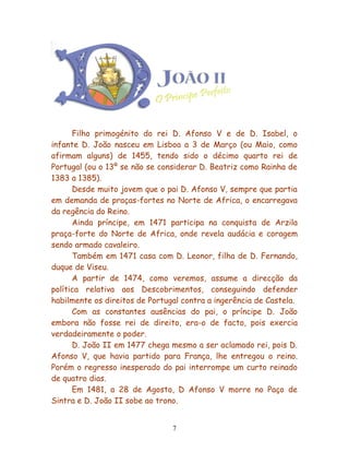 Filho primogénito do rei D. Afonso V e de D. Isabel, o
infante D. João nasceu em Lisboa a 3 de Março (ou Maio, como
afirmam alguns) de 1455, tendo sido o décimo quarto rei de
Portugal (ou o 13º se não se considerar D. Beatriz como Rainha de
1383 a 1385).
      Desde muito jovem que o pai D. Afonso V, sempre que partia
em demanda de praças-fortes no Norte de Africa, o encarregava
da regência do Reino.
      Ainda príncipe, em 1471 participa na conquista de Arzila
praça-forte do Norte de Africa, onde revela audácia e coragem
sendo armado cavaleiro.
      Também em 1471 casa com D. Leonor, filha de D. Fernando,
duque de Viseu.
      A partir de 1474, como veremos, assume a direcção da
política relativa aos Descobrimentos, conseguindo defender
habilmente os direitos de Portugal contra a ingerência de Castela.
      Com as constantes ausências do pai, o príncipe D. João
embora não fosse rei de direito, era-o de facto, pois exercia
verdadeiramente o poder.
      D. João II em 1477 chega mesmo a ser aclamado rei, pois D.
Afonso V, que havia partido para França, lhe entregou o reino.
Porém o regresso inesperado do pai interrompe um curto reinado
de quatro dias.
      Em 1481, a 28 de Agosto, D Afonso V morre no Paço de
Sintra e D. João II sobe ao trono.


                                7
 