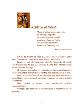 A SUBIDA AO TRONO

                           “Tudo pronto e o que mais resta
                           de Portugal no peito
                           para dar cartas ao mundo,
                           proclama o Povo em festa:
                           viva o Príncipe Perfeito
                           el-rei Dom João-segundo.”

                                               António Torre da Guia



       Em 29 de Agosto de 1481 D. João II foi reconhecido como
rei – “alevantado”, como se dizia na época – em Sintra.
       Porém, o reino não estava em situação fulgurante. O estado
das finanças era tal que D. João terá mesmo dito: “Herdo apenas
as estradas de Portugal.”
       O juramento do reino foi realizado em Évora, em Novembro
desse ano, antes da reunião das Cortes, convocadas para o efeito.
       Nas Cortes de Évora deixa claro que pretende aumentar a
autoridade real, governando com rigor e opondo-se aos privilégios
da nobreza.
       Não    tardou    a   revelar    uma    maturidade  política
impressionante.
       Começou por promover a centralização e modernização do
governo.




                                8
 