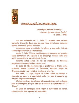 CONSOLIDAÇÃO DO PODER REAL

                            “ Há tempos de usar de coruja
                                e tempos de voar como o falcão.”
                                                D. João II-1483


      Ao ser aclamado rei D. João II assumiu uma atitude
bastante diferente da de seu pai, que havia distribuído inúmeras
honras e terras à grande nobreza.
      Assumindo como prioridade fortalecer o seu poder lida de
forma implacável com a alta nobreza.
      Assim D. João II toma medidas para enfraquecer as grandes
casas senhoriais, em especial a de Bragança, visando com esta
politica consolidar a autoridade da Coroa.
      Perante estes actos do rei os membros da Nobreza
preparam duas conspirações contra o rei.
      D. João II não se atemoriza, e proferindo a frase acima
referida, manda prender D. Fernando, terceiro duque de
Bragança, acusa-o de traição e condena-o à morte.
      Em 1484, D. Diogo, duque de Viseu, irmão da rainha, é
chamado ao paço e aí apunhalado pelo rei, pois é suspeito de
dirigir a segunda conspiração.
      Muitos membros da nobreza são executados e outros fogem
para o estrangeiro. Foi por isto que a nobreza o cognominou de “O
Tirano”.
      D. João II consegue assim impor a autoridade da Coroa,
concentrando todo o poder nas suas mãos.


                                9
 