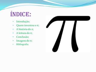 Índice:
•   Introdução;
•   Quem inventou o π;
•   A história do π;
•   A leitura do π;
•   Conclusão;
•   Imagens do π;
•   Bibliografia.
 
