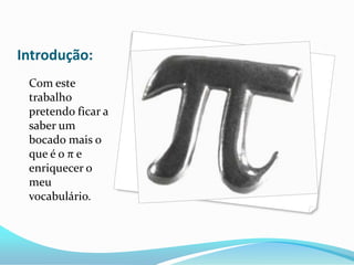 Introdução:
 Com este
 trabalho
 pretendo ficar a
 saber um
 bocado mais o
 que é o π e
 enriquecer o
 meu
 vocabulário.
 