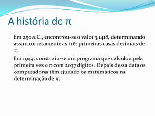 A história do π
 Em 250 a.C., encontrou-se o valor 3,1418, determinando
 assim corretamente as três primeiras casas decimais de
 π.
 Em 1949, construiu-se um programa que calculou pela
 primeira vez o π com 2037 dígitos. Depois dessa data os
 computadores têm ajudado os matemáticos na
 determinação de π.
 