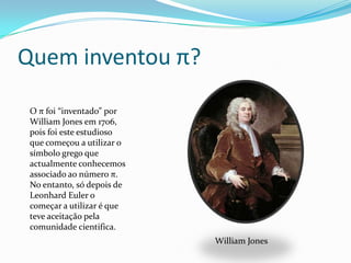 Quem inventou π?

 O π foi “inventado” por
 William Jones em 1706,
 pois foi este estudioso
 que começou a utilizar o
 símbolo grego que
 actualmente conhecemos
 associado ao número π.
 No entanto, só depois de
 Leonhard Euler o
 começar a utilizar é que
 teve aceitação pela
 comunidade cientifica.
                            William Jones
 