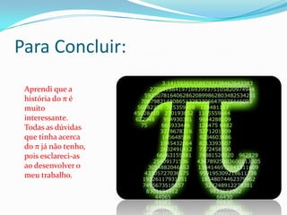 Para Concluir:
 Aprendi que a
 história do π é
 muito
 interessante.
 Todas as dúvidas
 que tinha acerca
 do π já não tenho,
 pois esclareci-as
 ao desenvolver o
 meu trabalho.
 