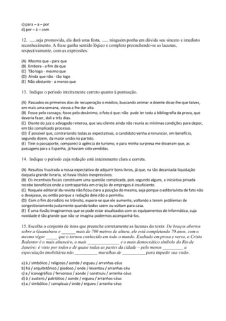 c) para – a – por
d) por – à – com

12. ......seja promovida, ela dará uma festa, ...... ninguém ponha em dúvida seu sincero e imediato
reconhecimento. A frase ganha sentido lógico e completo preenchendo-se as lacunas,
respectivamente, com as expressões:

(A)   Mesmo que - para que
(B)   Embora - a fim de que
(C)   Tão logo - mesmo que
(D)   Ainda que não - tão logo
(E)   Não obstante - a menos que

13. Indique o período inteiramente correto quanto à pontuação.

(A) Passados os primeiros dias de recuperação o médico, buscando animar o doente disse-lhe que talvez,
em mais uma semana, viesse a lhe dar alta.
(B) Fosse pelo cansaço, fosse pelo desânimo, o fato é que: não pude ler toda a bibliografia da prova, que
deveria fazer, dali a três dias.
(C) Diante do juiz o advogado reiterou, que seu cliente ainda não reunia as mínimas condições para depor,
em tão complicado processo.
(D) É possível que, contrariando todas as expectativas, o candidato venha a renunciar, em benefício,
segundo dizem, da maior união no partido.
(E) Tirei o passaporte, compareci à agência de turismo, e para minha surpresa me disseram que, as
passagens para a Espanha, já haviam sido vendidas.

14. Indique o período cuja redação está inteiramente clara e correta.

(A) Resultou frustrada a nossa expectativa de adquirir bons livros, já que, na tão decantada liquidação
daquela grande livraria, só havia títulos inexpressivos.
(B) Os incentivos fiscais constituem uma questão complicada, pois segundo alguns, a iniciativa privada
recebe benefícios onde a contrapartida em criação de empregos é insuficiente.
(C) Naquele editorial da revista não ficou claro a posição do mesmo, seja porque o editorialista de fato não
o desejasse, ou então porque a redação dele não o permitiu.
(D) Com o fim do rodízio no trânsito, espera-se que ele aumente, voltando a terem problemas de
congestionamento justamente quando todos saem ou voltam para casa.
(E) É uma ilusão imaginarmos que se pode estar atualizados com os equipamentos de informática, cuja
novidade é tão grande que não se imagina podermos acompanhá-los.

15. Escolha o conjunto de itens que preenche corretamente as lacunas do texto: De braços abertos
sobre a Guanabara e ______ mais de 700 metros de altura, ele está completando 70 anos, com o
mesmo vigor _____ que o tornou conhecido em todo o mundo. Exaltado em prosa e verso, o Cristo
Redentor é o mais altaneiro, o mais ______________ e o mais democrático símbolo do Rio de
Janeiro: é visto por todos e de quase todas as partes da cidade – pelo menos _________ a
especulação imobiliária não __________ muralhas de __________ para impedir sua visão.

a) à / simbólico / religioso / aonde / ergueu / arranhas-céus
b) há / arquitetônico / piedoso / onde / levantou / arranhas-céu
c) a / iconográfico / fervoroso / aonde / construiu / arranha-céus
d) à / austero / patriótico / aonde / ergueu / arranhas-céus
e) a / simbólico / conspícuo / onde / ergueu / arranha-céus
 