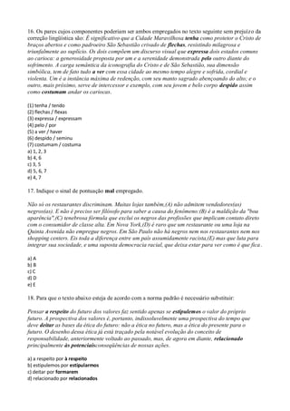 16. Os pares cujos componentes poderiam ser ambos empregados no texto seguinte sem prejuízo da
correção lingüística são: É significativo que a Cidade Maravilhosa tenha como protetor o Cristo de
braços abertos e como padroeiro São Sebastião crivado de flechas, resistindo milagrosa e
triunfalmente ao suplício. Os dois compõem um discurso visual que expressa dois estados comuns
ao carioca: a generosidade proposta por um e a serenidade demonstrada pelo outro diante do
sofrimento. A carga semântica da iconografia do Cristo e de São Sebastião, sua dimensão
simbólica, tem de fato tudo a ver com essa cidade ao mesmo tempo alegre e sofrida, cordial e
violenta. Um é a instância máxima de redenção, com seu manto sagrado abençoando do alto; e o
outro, mais próximo, serve de intercessor e exemplo, com seu jovem e belo corpo despido assim
como costumam andar os cariocas.

(1) tenha / tendo
(2) flechas / flexas
(3) expressa / expressam
(4) pelo / por
(5) a ver / haver
(6) despido / seminu
(7) costumam / costuma
a) 1, 2, 3
b) 4, 6
c) 3, 5
d) 5, 6, 7
e) 4, 7

17. Indique o sinal de pontuação mal empregado.

Não só os restaurantes discriminam. Muitas lojas também,(A) não admitem vendedores(as)
negros(as). E não é preciso ser filósofo para saber a causa do fenômeno:(B) é a maldição da "boa
aparência",(C) tenebrosa fórmula que exclui os negros das profissões que implicam contato direto
com o consumidor de classe alta. Em Nova York,(D) é raro que um restaurante ou uma loja na
Quinta Avenida não empregue negros. Em São Paulo não há negros nem nos restaurantes nem nos
shopping centers. Eis toda a diferença entre um país assumidamente racista,(E) mas que luta para
integrar sua sociedade, e uma suposta democracia racial, que deixa estar para ver como é que fica .

a) A
b) B
c) C
d) D
e) E

18. Para que o texto abaixo esteja de acordo com a norma padrão é necessário substituir:

Pensar a respeito do futuro dos valores faz sentido apenas se estipulemos o valor do próprio
futuro. A prospectiva dos valores é, portanto, indissoluvelmente uma prospectiva do tempo que
deve deitar as bases da ética do futuro: não a ética no futuro, mas a ética do presente para o
futuro. O desenho dessa ética já está traçado pela notável evolução do conceito de
responsabilidade, anteriormente voltado ao passado, mas, de agora em diante, relacionado
principalmente às potenciaisconseqüências de nossas ações.

a) a respeito por à respeito
b) estipulemos por estipularmos
c) deitar por formarem
d) relacionado por relacionados
 
