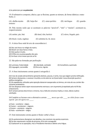 e) às potenciais por as potenciais

19. O substantivo composto, abaixo, que se flexiona, quanto ao número, de forma idêntica a mata-
bicho, é:

(A) abelha-mestra        (B) beija-flor          (C) amor-perfeito         (D) má-língua           (E) guarda-
noturno

20. Pela mesma razão que se acentuam as palavras “possível”, “mês” e “ratuíno”, acentuam-se,
respectivamente:

(A) caráter, pés, baú                 (B) túnel, têm, heróico              (C) xérox, freguês, país

(D) fóssil, vocês, ingênuo              (E) substituí-lo, fé, início

21. A única frase onde há erro de concordância é:

(A) Deu seis horas no relógio da matriz.
(B) Devem ser duas horas e meia.
(C) Dois quilos é muito.
(D) O filho era as preocupações dos pais.
(E) Vai fazer cinco meses que ela se foi.

22. São palavras formadas por prefixação:

(A) Luminoso, fraternidade            (B) Liberdade, sonhador          (C) Conselheiro, queimado
(D) Linguagem, escravidão            (E) Percurso, ingrato

23. A frase inteiramente correta quanto à ortografia é:

(A) A ata da sessão extraordinária apresenta deslises, poucos, é certo, mas que exigem pronta retificação.
(B) Sempre obsequioso, o assessor incumbiu-se de externar ao Governador nossa dissenção quanto à
política energética.
(C) Os expedientes utilizados pela oposição deixaram exasperados os ânimos, em vista de seu caráter tão-
somente protelatório.
(D) Tais despesas talvez sejam excessivamente onerosas a um orçamento já expoliado pela má fé dos
antecessores.
(E) É sempre penoso discriminar a minoria, mas a falta de concenso implica, é claro, óbices à plena
satisfação.

24.Complete as lacunas com a alternativa correta: ____ meses que não ____ no clube festas como
aquela que até agora nos ____.

a) Fazia – acontecia – alegra.
b) Faziam – aconteciam – alegram.
c) Faziam – acontecia – alegram.
d) Fazia – aconteciam – alegra.

25. Está inteiramente correta quanto à flexão verbal a frase:

(A) Os parlamentares divergiram nos detalhes, mas conviram nos pontos essenciais.
(B) Se eles requisessem revisão do processo, tê-la-iam conseguido.
(C) Coalizaram-se as oposições, mas o Presidente interveio e obteve uma trégua.
 