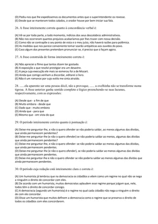 (D) Pediu-nos que lhe expedíssemos os documentos antes que o superintendente os revesse.
(E) Desde que se manteram todos calados, o orador houve por bem iniciar sua fala.

26. A frase inteiramente correta quanto à concordância verbal é:

(A) Vê-se por toda parte, a todo momento, indícios dos seus descalabros administrativos.
(B) Não nos ocorreram quantos prejuízos acabaríamos por lhes trazer com nossa decisão.
(C) Como não se contrapõe o seu ponto de vista e o meu juízo, não haverá razões para polêmica.
(D) As medidas que nos parece conveniente tomar soarão antipáticas aos ouvidos do povo.
(E) Caso algum dos presentes pretendam pronunciar-se, é preciso que o façam agora.

27. A frase construída de forma inteiramente correta é:

(A) Não apreciei o filme que tantos dizem ter gostado.
(B) A exposição a que resolvi prestigiar era um desastre.
(C) A peça cuja execução ele mais se esmerou foi a de Mozart.
(D) Ainda que comigo venham a discordar, editarei o livro.
(E) Não é um romance por cujo estilo me sinta atraído.

28. ......ela aparente ser uma pessoa dócil, não a provoque, ...... a ovelhinha não se transforme numa
tigresa. A frase anterior ganha sentido completo e lógico preenchendo-se suas lacunas,
respectivamente, com as expressões:

(A) Desde que - a fim de que
(B) Muito embora - desde que
(C) Dado que - muito embora
(D) Ainda que - para que
(E) Mesmo que - em vista do que

29. O período inteiramente correto quanto à pontuação é:

(A) Deixe-me perguntar-lhe, e não o quero ofender se não poderia saldar, ao menos algumas das dívidas,
que ainda permanecem pendentes?
(B) Deixe-me perguntar-lhe (e não o quero ofender) se não poderia saldar ao menos, algumas das dívidas
que ainda permanecem pendentes?
(C) Deixe-me perguntar-lhe, e não o quero ofender: se não poderia saldar ao menos algumas das dívidas,
que ainda permanecem pendentes.
(D) Deixe-me perguntar-lhe (e não o quero ofender), se não poderia saldar ao menos algumas das dívidas
que ainda permanecem pendentes.
(E) Deixe-me perguntar-lhe e não o quero ofender se não poderia saldar ao menos algumas das dívidas que
ainda permanecem pendentes.

30. O período cuja redação está inteiramente clara e correta é:

(A) Um humorista já lembrou que na democracia os cidadãos a vêem como um regime no qual não se nega
a ninguém o direito de concordar com eles.
(B) De acordo com um humorista, muitos democratas aplaudem esse regime porque julgam que, nele,
todos têm o direito de concordar consigo.
(C) A democracia (segundo um humorista) é o regime no qual cada cidadão não nega a ninguém o direito
de com ele concordar.
(D) Disse um humorista que muitos definem a democracia como o regime que se preserva o direito de
todos os cidadãos com eles concordarem.
 