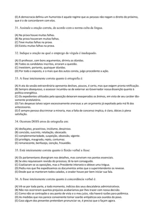 (E) A democracia definiu um humorista é aquele regime que as pessoas não negam o direito do próximo,
que é o de concordarem com elas.

31. Assinale a oração correta, de acordo com a norma culta da língua.

(A) Na prova houve muitas falhas.
(B) Na prova houveram muitas falhas.
(C) Teve muitas falhas na prova.
(D) Existiu muitas falhas na prova.

32. Indique a oração na qual o emprego da vírgula é inadequado.

(A) O professor, com bons argumentos, dirimiu as dúvidas.
(B) Todos os candidatos inscritos, erraram a questão.
(C) Inexistem, portanto, quaisquer dúvidas.
(D) Por todo o exposto, e o mais que dos autos consta, julgo procedente a ação.

33. A frase inteiramente correta quanto à ortografia é:

(A) A ata da sessão extraordinária apresenta deslises, poucos, é certo, mas que exigem pronta retificação.
(B) Sempre obsequioso, o assessor incumbiu-se de externar ao Governador nossa dissenção quanto à
política energética.
(C) Os expedientes utilizados pela oposição deixaram exasperados os ânimos, em vista de seu caráter tão-
somente protelatório.
(D) Tais despesas talvez sejam excessivamente onerosas a um orçamento já expoliado pela má fé dos
antecessores.
(E) É sempre penoso discriminar a minoria, mas a falta de concenso implica, é claro, óbices à plena
satisfação.

34. Ocorrem DOIS erros de ortografia em:

(A) desfaçatez, prazeiroso, incólume, desairoso.
(B) concisão, suscinto, retaliação, obcecado.
(C) complementariedade, suspeição, obsessão, vigente.
(D) privilégio, maugrado, repto, contumaz.
(E) remanecente, benfazejo, izenção, frouxidão.

35. Está inteiramente correta quanto à flexão verbal a frase:

(A) Os parlamentares divergiram nos detalhes, mas conviram nos pontos essenciais.
(B) Se eles requisessem revisão do processo, tê-la-iam conseguido.
(C) Coalizaram-se as oposições, mas o Presidente interveio e obteve uma trégua.
(D) Pediu-nos que lhe expedíssemos os documentos antes que o superintendente os revesse.
(E) Desde que se manteram todos calados, o orador houve por bem iniciar sua fala.

36. A frase inteiramente correta quanto à concordância verbal é:

(A) Vê-se por toda parte, a todo momento, indícios dos seus descalabros administrativos.
(B) Não nos ocorreram quantos prejuízos acabaríamos por lhes trazer com nossa decisão.
(C) Como não se contrapõe o seu ponto de vista e o meu juízo, não haverá razões para polêmica.
(D) As medidas que nos parece conveniente tomar soarão antipáticas aos ouvidos do povo.
(E) Caso algum dos presentes pretendam pronunciar-se, é preciso que o façam agora.
 
