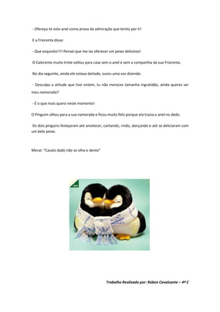 - Ofereço-te este anel como prova da admiração que tenho por ti!

E a Friorenta disse:

- Que esquisito!!!! Pensei que me ias oferecer um peixe delicioso!

O Calorento muito triste voltou para casa sem o anel e sem a companhia da sua Friorenta.

No dia seguinte, ainda ele estava deitado, ouviu uma voz dizendo:

- Desculpa a atitude que tive ontem, tu não mereces tamanha ingratidão, ainda queres ser
meu namorado?

- É o que mais quero neste momento!

O Pinguim olhou para a sua namorada e ficou muito feliz porque ela trazia o anel no dedo.

Os dois pinguins festejaram até anoitecer, cantando, rindo, dançando e até se deliciaram com
um belo peixe.



Moral: “Cavalo dado não se olha o dente”




                                            Trabalho Realizado por: Rúben Cavalcante – 4º C
 