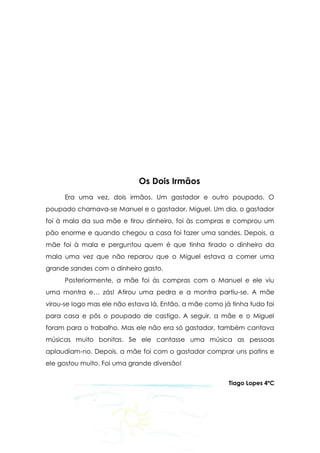 Os Dois Irmãos
     Era uma vez, dois irmãos. Um gastador e outro poupado. O
poupado chamava-se Manuel e o gastador, Miguel. Um dia, o gastador
foi à mala da sua mãe e tirou dinheiro, foi às compras e comprou um
pão enorme e quando chegou a casa foi fazer uma sandes. Depois, a
mãe foi à mala e perguntou quem é que tinha tirado o dinheiro da
mala uma vez que não reparou que o Miguel estava a comer uma
grande sandes com o dinheiro gasto.
     Posteriormente, a mãe foi às compras com o Manuel e ele viu
uma montra e… zás! Atirou uma pedra e a montra partiu-se. A mãe
virou-se logo mas ele não estava lá. Então, a mãe como já tinha tudo foi
para casa e pôs o poupado de castigo. A seguir, a mãe e o Miguel
foram para o trabalho. Mas ele não era só gastador, também cantava
músicas muito bonitas. Se ele cantasse uma música as pessoas
aplaudiam-no. Depois, a mãe foi com o gastador comprar uns patins e
ele gostou muito. Foi uma grande diversão!


                                                         Tiago Lopes 4ºC
 