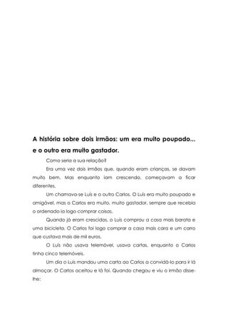 A história sobre dois irmãos: um era muito poupado...
e o outro era muito gastador.
       Como seria a sua relação?
       Era uma vez dois irmãos que, quando eram crianças, se davam
muito bem. Mas enquanto iam crescendo, começavam a ficar
diferentes.
       Um chamava-se Luís e o outro Carlos. O Luís era muito poupado e
amigável, mas o Carlos era muito, muito gastador, sempre que recebia
o ordenado ia logo comprar coisas.
       Quando já eram crescidos, o Luís comprou a casa mais barata e
uma bicicleta. O Carlos foi logo comprar a casa mais cara e um carro
que custava mais de mil euros.
       O Luís não usava telemóvel, usava cartas, enquanto o Carlos
tinha cinco telemóveis.
       Um dia o Luís mandou uma carta ao Carlos a convidá-lo para ir lá
almoçar. O Carlos aceitou e lá foi. Quando chegou e viu o irmão disse-
lhe:
 