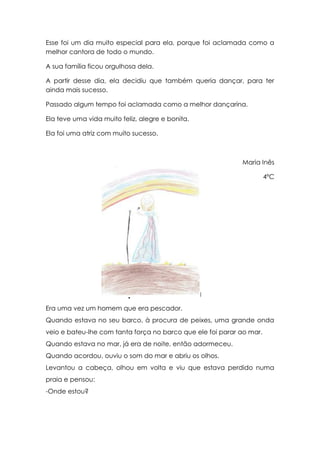 Esse foi um dia muito especial para ela, porque foi aclamada como a
melhor cantora de todo o mundo.

A sua família ficou orgulhosa dela.

A partir desse dia, ela decidiu que também queria dançar, para ter
ainda mais sucesso.

Passado algum tempo foi aclamada como a melhor dançarina.

Ela teve uma vida muito feliz, alegre e bonita.

Ela foi uma atriz com muito sucesso.



                                                            Maria Inês

                                                                      4ºC




                       O pescador e a ilha
Era uma vez um homem que era pescador.
Quando estava no seu barco, à procura de peixes, uma grande onda
veio e bateu-lhe com tanta força no barco que ele foi parar ao mar.
Quando estava no mar, já era de noite, então adormeceu.
Quando acordou, ouviu o som do mar e abriu os olhos.
Levantou a cabeça, olhou em volta e viu que estava perdido numa
praia e pensou:
-Onde estou?
 