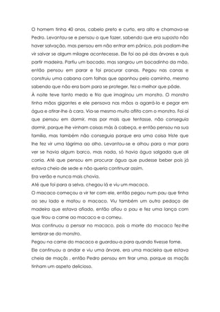 O homem tinha 40 anos, cabelo preto e curto, era alto e chamava-se
Pedro. Levantou-se e pensou o que fazer, sabendo que era suposto não
haver salvação, mas pensou em não entrar em pânico, pois podiam-lhe
vir salvar se algum milagre acontecesse. Ele foi ao pé das árvores e quis
partir madeira. Partiu um bocado, mas sangrou um bocadinho da mão,
então pensou em parar e foi procurar canas. Pegou nas canas e
construiu uma cabana com folhas que apanhou pelo caminho, mesmo
sabendo que não era bom para se proteger, fez o melhor que pôde.
À noite teve tanto medo e frio que imaginou um monstro. O monstro
tinha mãos gigantes e ele pensava nas mãos a agarrá-lo e pegar em
água e atirar-lhe à cara. Via-se mesmo muito aflito com o monstro. Foi aí
que pensou em dormir, mas por mais que tentasse, não conseguia
dormir, porque lhe vinham coisas más à cabeça, e então pensou na sua
família, mas também não conseguia porque era uma coisa triste que
lhe fez vir uma lágrima ao olho. Levantou-se e olhou para o mar para
ver se havia algum barco, mas nada, só havia água salgada que ali
corria. Até que pensou em procurar água que pudesse beber pois já
estava cheio de sede e não queria continuar assim.
Era verão e nunca mais chovia.
Até que foi para a selva, chegou lá e viu um macaco.
O macaco começou a vir ter com ele, então pegou num pau que tinha
ao seu lado e matou o macaco. Viu também um outro pedaço de
madeira que estava afiado, então afiou o pau e fez uma lança com
que tirou a carne ao macaco e a comeu.
Mas continuou a pensar no macaco, pois a morte do macaco fez-lhe
lembrar-se do monstro.
Pegou na carne do macaco e guardou-a para quando tivesse fome.
Ele continuou a andar e viu uma árvore, era uma macieira que estava
cheia de maçãs , então Pedro pensou em tirar uma, porque as maçãs
tinham um aspeto delicioso.
 