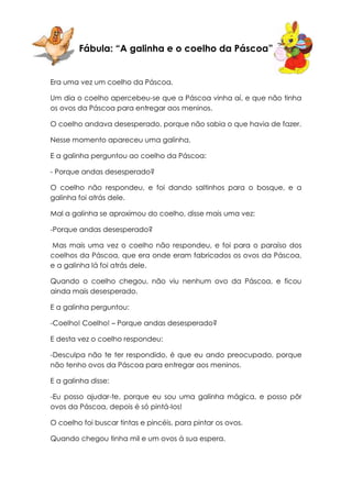 Fábula: “A galinha e o coelho da Páscoa”


Era uma vez um coelho da Páscoa.

Um dia o coelho apercebeu-se que a Páscoa vinha aí, e que não tinha
os ovos da Páscoa para entregar aos meninos.

O coelho andava desesperado, porque não sabia o que havia de fazer.

Nesse momento apareceu uma galinha.

E a galinha perguntou ao coelho da Páscoa:

- Porque andas desesperado?

O coelho não respondeu, e foi dando saltinhos para o bosque, e a
galinha foi atrás dele.

Mal a galinha se aproximou do coelho, disse mais uma vez:

-Porque andas desesperado?

Mas mais uma vez o coelho não respondeu, e foi para o paraíso dos
coelhos da Páscoa, que era onde eram fabricados os ovos da Páscoa,
e a galinha lá foi atrás dele.

Quando o coelho chegou, não viu nenhum ovo da Páscoa, e ficou
ainda mais desesperado.

E a galinha perguntou:

-Coelho! Coelho! – Porque andas desesperado?

E desta vez o coelho respondeu:

-Desculpa não te ter respondido, é que eu ando preocupado, porque
não tenho ovos da Páscoa para entregar aos meninos.

E a galinha disse:

-Eu posso ajudar-te, porque eu sou uma galinha mágica, e posso pôr
ovos da Páscoa, depois é só pintá-los!

O coelho foi buscar tintas e pincéis, para pintar os ovos.

Quando chegou tinha mil e um ovos à sua espera.
 
