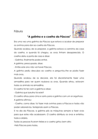 Fábula

             “A galinha e o coelho da Páscoa”
Era uma vez uma galinha da Páscoa que estava a acabar de preparar
os ovinhos para dar ao coelho da Páscoa.
Quando acabou de os preparar, a galinha estava a caminho da casa
do coelho, e quando lá chegou, os ovos tinham desaparecido. O
coelho abriu a porta de casa e disse:
- Galinha, finalmente podes entrar.
A galinha, preocupada, disse:
- Então este ano não vai haver Páscoa.
A galinha pediu desculpa ao coelho e perguntou-lhe se podia fazer
mais ovos.
Quando acabou de os decorar, ela foi discretamente fazer uma
armadilha para ver quem roubava os ovos. Quando olhou, estavam
todos os animais na armadilha.
O coelho foi ter com a galinha e disse:
- Galinha que barulho foi este?
O coelho olhou para cima e sorriu para a galinha com um ar orgulhoso.
A galinha afirmou:
- Coelho, como disse, fui fazer mais ovinhos para a Páscoa e todos vão
poder saboreá-los, festejando assim a Páscoa.
E no dia da Páscoa, a galinha pôs as máquinas sempre a fazer ovos
para que estes não acabassem. O coelho distribuiu os ovos e enfeitou
toda a aldeia.
Todas as pessoas ficaram felizes e o coelho gritou bem alto:
-Feliz Páscoa para todos.
 
