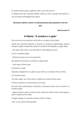 O coelho pediu para a galinha subir o som da música.
E, desde esse dia, naquela aldeia, todos os anos, aquele dia passou a
ser uma época festejada por todos.


  Devemos cultivar o amor e a harmonia para que possamos viver em
                                   paz.

                                                           Sofia Severino 4º



                  A Fábula: “A avestruz e o galo”
Era uma vez uma avestruz muito alta e um galo muito baixo.

Certo dia, quando estavam a brincar no campo à apanhada, estava
sempre o galo a apanhar, porque a avestruz era rápida e o galo disse:

- Isto assim não vale, tu és mais alta e mais rápida que eu!

E a rir, a avestruz disse:

- Esforça-te para ver se me apanhas.

De repente começou a chover e o galo disse:

- Vem para minha casa.

E lá foram os dois.

Quando chegaram só o galo é que entrou e a avestruz ficou lá fora.

E a avestruz disse:

-Eu não caibo, sou muito alta, é melhor eu ir para minha casa.

E lá foi a avestruz a correr para a sua casa.

No outro dia começaram a brincar e começou outra vez a chover e a
avestruz disse:

- Agora anda tu para a minha casa, porque é maior e tem mais espaço,
assim cabemos lá os dois.

O galo chegou a casa da avestruz entrou e disse:

-Uau, a tua casa é tão grande!
 