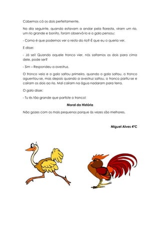 Cabemos cá os dois perfeitamente.

No dia seguinte, quando estavam a andar pela floresta, viram um rio,
um rio grande e bonito, foram observá-lo e o galo pensou:

- Como é que podemos ver o resto do rio?-É que eu o queria ver.

E disse:

- Já sei! Quando aquele tronco vier, nós saltamos os dois para cima
dele, pode ser?

- Sim – Respondeu a avestruz.

O tronco veio e o galo saltou primeiro, quando o galo saltou, o tronco
aguentou-se, mas depois quando a avestruz saltou, o tronco partiu-se e
caíram os dois ao rio. Mal caíram na água nadaram para terra.

O galo disse:

- Tu és tão grande que partiste o tronco!

                            Moral da História

Não gozes com os mais pequenos porque às vezes são melhores.



                                                      Miguel Alves 4ºC
 