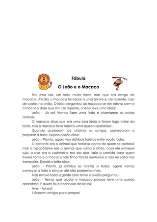Fábula

                      O Leão e o Macaco
       Era uma vez, um leão muito feroz, mas que era amigo do
macaco. Um dia, o macaco foi trepar a uma árvore e, de repente, caiu
de costas no chão. O leão perguntou ao macaco se ele estava bem e
o macaco disse que sim. De repente, o leão teve uma ideia:
       Leão: - Já sei! Vamos fazer uma festa e chamamos os outros
animais.
       O macaco disse que era uma boa ideia e foram logo tratar da
festa. Mas o macaco teve mesmo uma queda aparatosa.
       Quando acabaram de chamar os amigos, começaram a
preparar a festa. Depois o leão disse:
       Leão: - Pronto, agora vou distribuir tarefas entre vocês todos.
       O elefante era o animal que tomava conta de quem se portasse
mal, o hipopótamo era o animal que varria o chão, caso ele estivesse
sujo, a ave era a cozinheira, era ela que fazia a comida para quem
tivesse fome e o macaco não tinha tarefa nenhuma a não ser saltar nos
trampolins. Depois o leão disse:
       Leão: - Pronto, já distribuí as tarefas a todos, agora vamos
começar a festa e brincar até não podermos mais.
       Mas estava toda a gente com fome e o leão perguntou:
       Leão: - Temos que ajudar o macaco porque teve uma queda
aparatosa. E quem foi a cozinheira da festa?
       Ave: - Fui eu!!
       E ficaram amigos para sempre!
 