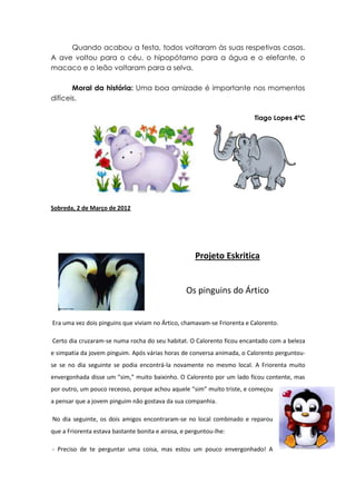 Quando acabou a festa, todos voltaram às suas respetivas casas.
A ave voltou para o céu, o hipopótamo para a água e o elefante, o
macaco e o leão voltaram para a selva.

       Moral da história: Uma boa amizade é importante nos momentos
difíceis.

                                                                         Tiago Lopes 4ºC




Sobreda, 2 de Março de 2012




                                                     Projeto Eskritica


                                                  Os pinguins do Ártico


Era uma vez dois pinguins que viviam no Ártico, chamavam-se Friorenta e Calorento.

Certo dia cruzaram-se numa rocha do seu habitat. O Calorento ficou encantado com a beleza
e simpatia da jovem pinguim. Após várias horas de conversa animada, o Calorento perguntou-
se se no dia seguinte se podia encontrá-la novamente no mesmo local. A Friorenta muito
envergonhada disse um “sim,” muito baixinho. O Calorento por um lado ficou contente, mas
por outro, um pouco receoso, porque achou aquele “sim” muito triste, e começou
a pensar que a jovem pinguim não gostava da sua companhia.

No dia seguinte, os dois amigos encontraram-se no local combinado e reparou
que a Friorenta estava bastante bonita e airosa, e perguntou-lhe:

- Preciso de te perguntar uma coisa, mas estou um pouco envergonhado! A
 