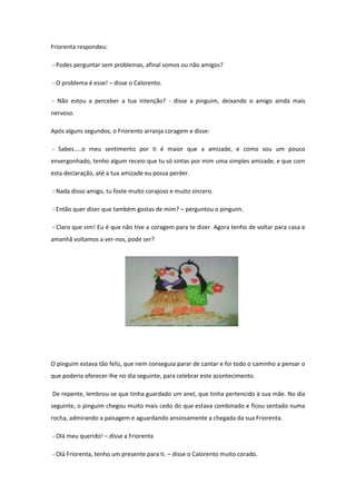 Friorenta respondeu:

- Podes perguntar sem problemas, afinal somos ou não amigos?

- O problema é esse! – disse o Calorento.

- Não estou a perceber a tua intenção? - disse a pinguim, deixando o amigo ainda mais
nervoso.

Após alguns segundos, o Friorento arranja coragem e disse:

- Sabes…..o meu sentimento por ti é maior que a amizade, e como sou um pouco
envergonhado, tenho algum receio que tu só sintas por mim uma simples amizade, e que com
esta declaração, até a tua amizade eu possa perder.

- Nada disso amigo, tu foste muito corajoso e muito sincero.

- Então quer dizer que também gostas de mim? – perguntou o pinguim.

- Claro que sim! Eu é que não tive a coragem para te dizer. Agora tenho de voltar para casa e
amanhã voltamos a ver-nos, pode ser?




O pinguim estava tão feliz, que nem conseguia parar de cantar e foi todo o caminho a pensar o
que poderia oferecer-lhe no dia seguinte, para celebrar este acontecimento.

De repente, lembrou-se que tinha guardado um anel, que tinha pertencido à sua mãe. No dia
seguinte, o pinguim chegou muito mais cedo do que estava combinado e ficou sentado numa
rocha, admirando a paisagem e aguardando ansiosamente a chegada da sua Friorenta.

- Olá meu querido! – disse a Friorenta

- Olá Friorenta, tenho um presente para ti. – disse o Calorento muito corado.
 