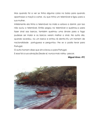 Mas quando foi a ver se tinha alguma coisa no bolso para quando
apanhasse a maçã a cortar, viu que tinha um telemóvel e ligou para a
sua mulher.
Infelizmente ela tinha o telemóvel na mala e estava a dormir, por isso
não ouviu o telemóvel. Então pegou no telemóvel e queimou-o para
fazer sinal aos barcos, também queimou uma árvore para o fogo
pudesse ser maior e os barcos verem melhor o sinal. No outro dia,
quando acordou, viu um barco e entrou lá dentro.Viu um homem de
nacionalidade   portuguesa e perguntou- lhe se o podia levar para
Portugal.
O outro homem disse que sim e levou-o para Portugal.
E essa foi a sua salvação.Desde aí, nunca mais voltou pescar.
                                                       Miguel Alves 4ºC
 