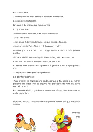 E o coelho disse:

- Vamos pintar os ovos, porque a Páscoa é já amanhã.

E foi isso que eles fizeram.

Levaram o dia inteiro, mas conseguiram.

E a galinha disse:

-Pronto coelho, aqui tens os teus ovos da Páscoa.

E o coelho disse:

- Mas agora é demasiado tarde, porque hoje já é Páscoa.

-Há sempre solução! – Disse a galinha para o coelho.

Então a galinha chamou o seu amigo tapete voador, e disse para o
coelho:

-Se formos neste tapete mágico, iremos entregar os ovos a tempo.

E todos os meninos receberam os seus ovos da Páscoa.

O coelho nem sabia como agradecer à galinha, e por isso perguntou-
lhe:

-- O que posso fazer para te agradecer?

E a galinha respondeu:

-Não precisas de fazer mesmo nada, porque o teu sorriso é o melhor
presente de todos, mas se alguma vez precisares de mim, eu estou
naquela quinta!

E a partir desse dia a galinha e o coelho da Páscoa passaram a ser os
melhores amigos.



Moral da história: Trabalhar em conjunto é melhor do que trabalhar
sozinho.



                                                            Maria Inês

                                                                   4º C
 