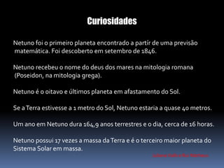 Curiosidades 
Netuno foi o primeiro planeta encontrado a partír de uma previsão 
matemática. Foi descoberto em setembro de 1846. 
Netuno recebeu o nome do deus dos mares na mitologia romana 
(Poseidon, na mitologia grega). 
Netuno é o oitavo e últimos planeta em afastamento do Sol. 
Se a Terra estivesse a 1 metro do Sol, Netuno estaria a quase 40 metros. 
Um ano em Netuno dura 164,9 anos terrestres e o dia, cerca de 16 horas. 
Netuno possui 17 vezes a massa da Terra e é o terceiro maior planeta do 
Sistema Solar em massa. 
Juliana Valls e Rui Matheus 
 