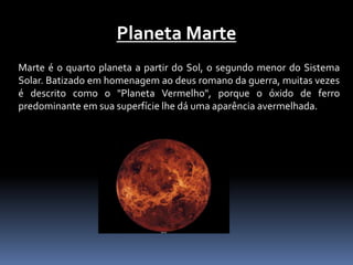 Planeta Marte 
Marte é o quarto planeta a partir do Sol, o segundo menor do Sistema 
Solar. Batizado em homenagem ao deus romano da guerra, muitas vezes 
é descrito como o "Planeta Vermelho", porque o óxido de ferro 
predominante em sua superfície lhe dá uma aparência avermelhada. 
 