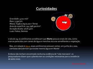 Curiosidades 
Gravidade: 3,711 m/s² 
Raio: 3.390 km 
Massa: 639E21 kg (0,107 ×Terra) 
Área da superfície: 144.798.500 km² 
Duração do dia: 1d 0h 40m 
Luas: Fobos, Deimos 
o século 19, os astrônomos acreditavam que Marte possuía sinais de vida, como 
marcas parecidas com canais de água e manchas escuras semelhantes a vegetação. 
Mas, em relação à água, esses astrônomos estavam certos: em junho de 2.000, 
cientistas descobriram que existe mesmo água em Marte! 
Embora não tenham encontrado nenhuma evidência de "vida marciana", os 
pesquisadores dizem que o planeta tem as condições necessárias para a existência 
de seres vivos. 
Daniel e Gabriel 
 
