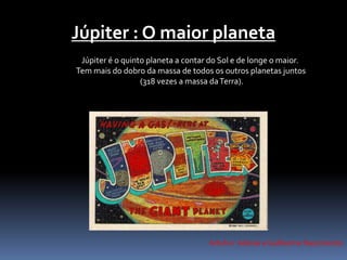 Júpiter : O maior planeta 
Júpiter é o quinto planeta a contar do Sol e de longe o maior. 
Tem mais do dobro da massa de todos os outros planetas juntos 
(318 vezes a massa da Terra). 
Artuhur Adonai e Guilherme Nascimento 
 