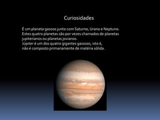 Curiosidades 
É um planeta gasoso junto com Saturno, Urano e Neptuno. 
Estes quatro planetas são por vezes chamados de planetas 
jupiterianos ou planetas jovianos. 
Júpiter é um dos quatro gigantes gasosos, isto é, 
não é composto primariamente dematéria sólida. 
 