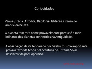 Curiosidades 
Vênus (Grécia: Afrodite; Babilônia: Ishtar) é a deusa do 
amor e da beleza. 
O planeta tem este nome provavelmente porque é o mais 
brilhante dos planetas conhecidos na Antiguidade. 
A observação deste fenômeno por Galileu foi uma importante 
prova a favor da teoria heliocêntrica do Sistema Solar 
desenvolvida por Copérnico. 
Carina e Clara Lourenço 
 