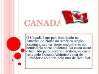 CANADÁ Canadá  O Canadá é um país localizado na América do Norte ou América Anglo-Saxônica, seu território encontra-se no hemisfério norte ocidental. Na costa oeste é banhado pelo Oceano Pacífico, na costa leste pelo Oceano Atlântico e mar do Labrador e ao norte pelo mar de Beaufort.  