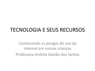 TECNOLOGIA E SEUS RECURSOS 
Conhecendo os perigos do uso da 
internet em nossas crianças 
Professora Andréa Galvão dos Santos 
 